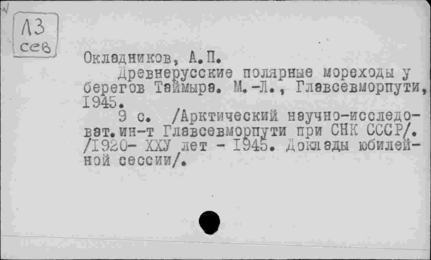 ﻿Газ
cejy
Окладников, А.П.
древнерусские полярные мореходы у берегов Таймыра. М.-Л., Главсевморпути 1945.
9 с. /Арктический научно-исследо-ват.ин—т Главсевморпути при СНК СССР/. /1920- ХХУ лет - 1945. Доклады юбилейной сессии/.